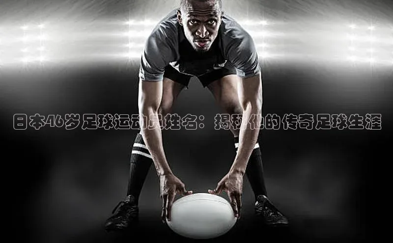 long8唯一中国官方网站小红书日本46岁足球运动员姓名：揭秘他的传奇足球生涯