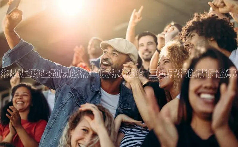 龙8官网 long8 bet百度学术揭秘足球运动员的神奇庆祝方式：三根手指的背后故事