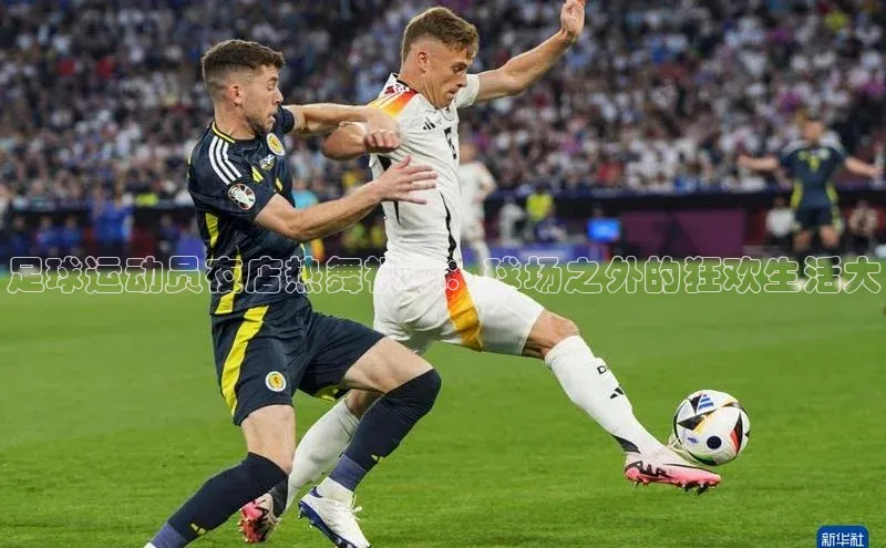 龙8官网手机登录入口百度智能云足球运动员夜店热舞视频：球场之外的狂欢生活大