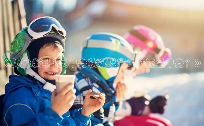 头玩官网登录入口诸葛科技《女足球运动员单身状况曝光：谁还是单身？》