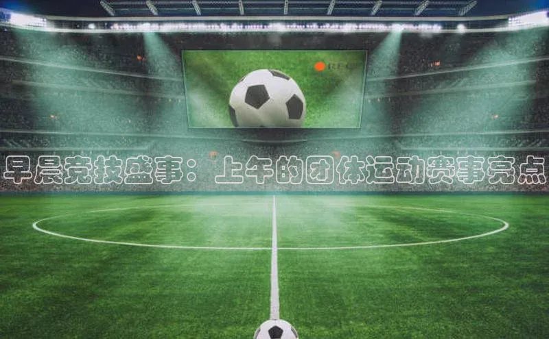 龙8官网正版百度网盘早晨竞技盛事：上午的团体运动赛事亮点