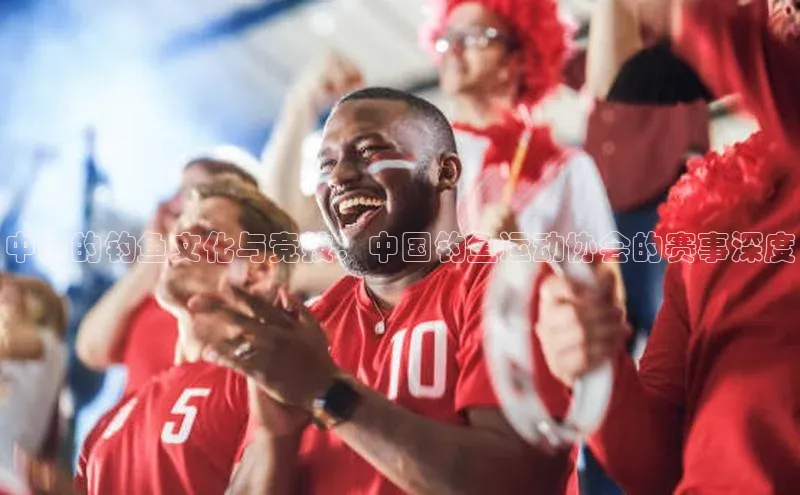 中国的钓鱼文化与竞技：中国钓鱼运动协会的赛事深度