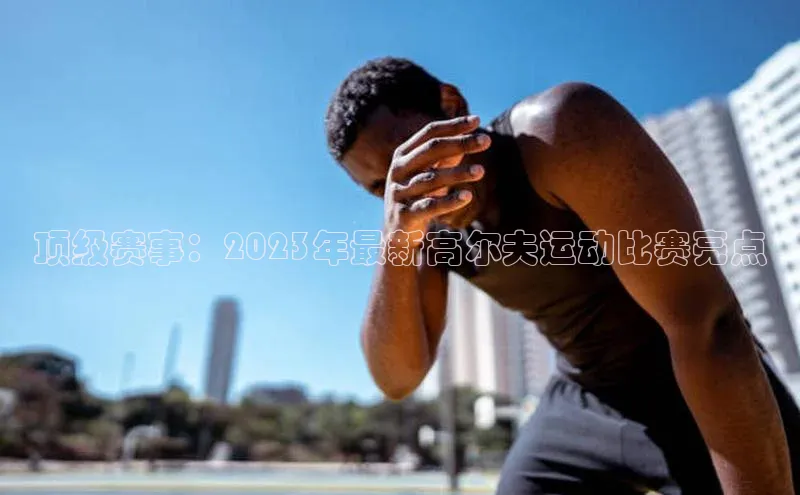 顶级赛事：2023年最新高尔夫运动比赛亮点