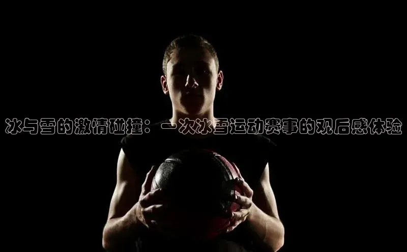 冰与雪的激情碰撞：一次冰雪运动赛事的观后感体验